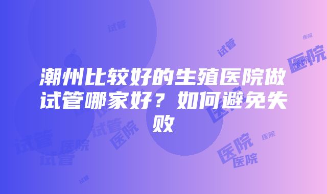 潮州比较好的生殖医院做试管哪家好？如何避免失败