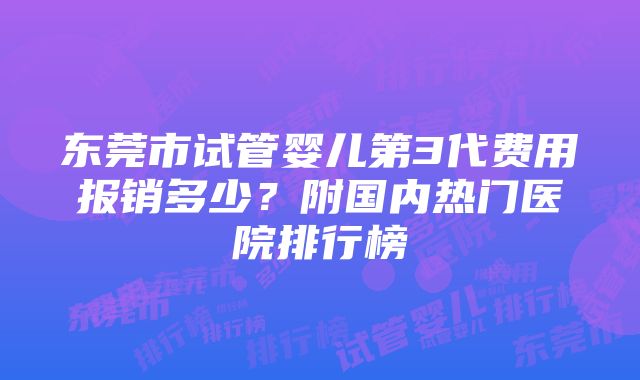 东莞市试管婴儿第3代费用报销多少？附国内热门医院排行榜