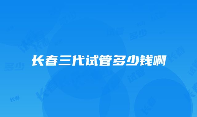 长春三代试管多少钱啊