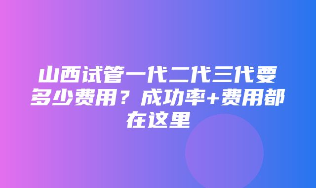 山西试管一代二代三代要多少费用？成功率+费用都在这里