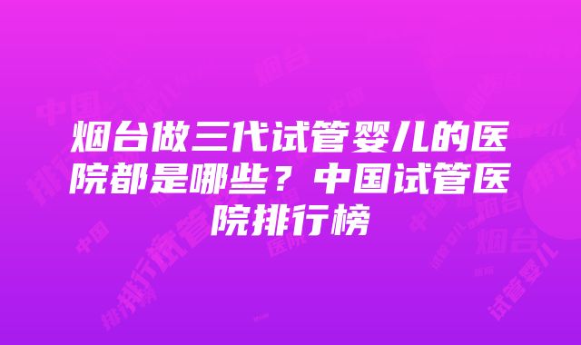 烟台做三代试管婴儿的医院都是哪些？中国试管医院排行榜