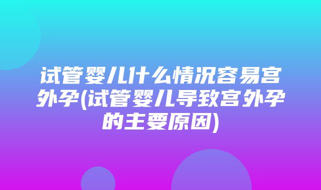 试管婴儿什么情况容易宫外孕(试管婴儿导致宫外孕的主要原因)