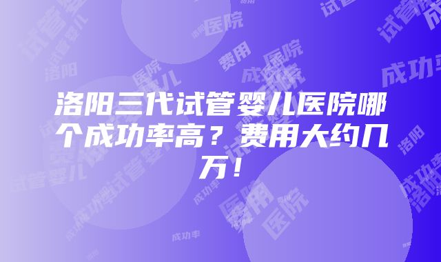 洛阳三代试管婴儿医院哪个成功率高？费用大约几万！