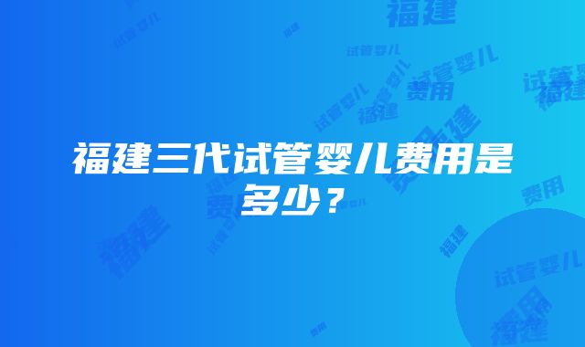 福建三代试管婴儿费用是多少？