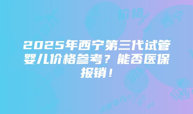 2025年西宁第三代试管婴儿价格参考？能否医保报销！