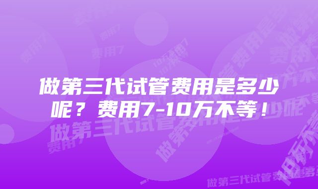 做第三代试管费用是多少呢？费用7-10万不等！