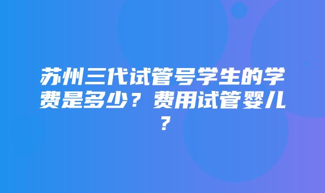 苏州三代试管号学生的学费是多少？费用试管婴儿？