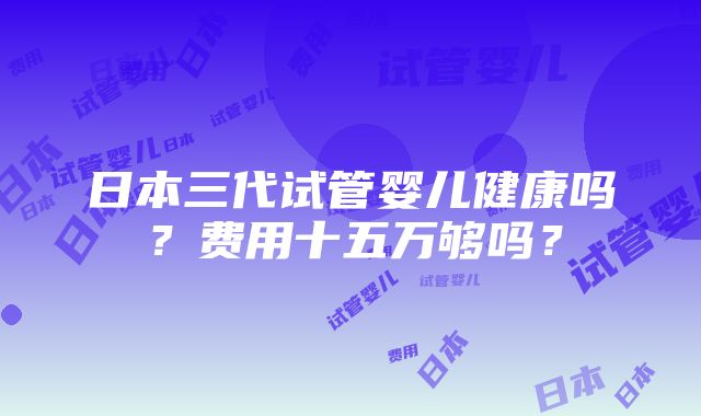 日本三代试管婴儿健康吗？费用十五万够吗？