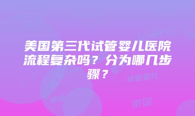 美国第三代试管婴儿医院流程复杂吗？分为哪几步骤？