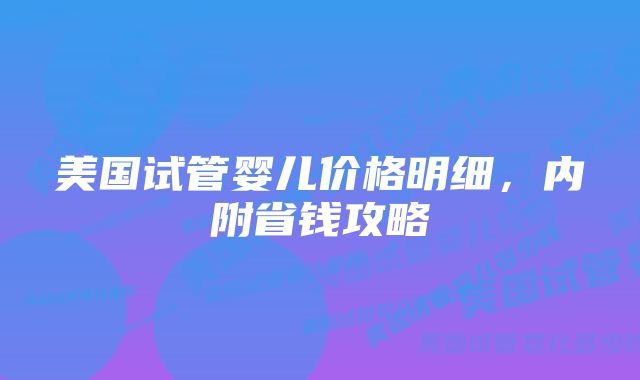 美国试管婴儿价格明细，内附省钱攻略