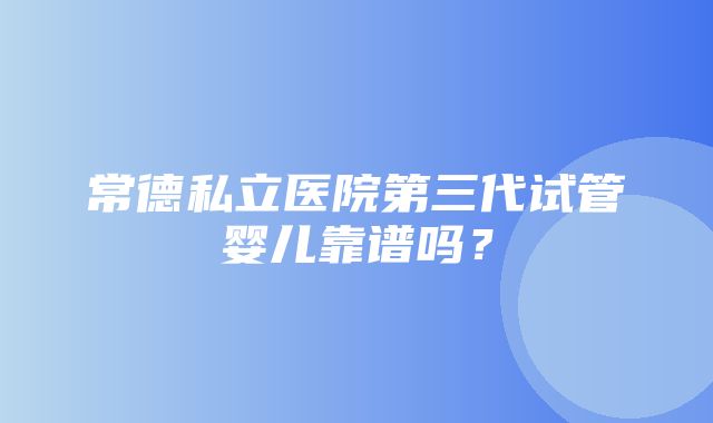 常德私立医院第三代试管婴儿靠谱吗？