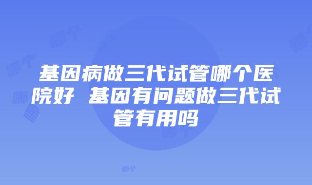 基因病做三代试管哪个医院好 基因有问题做三代试管有用吗