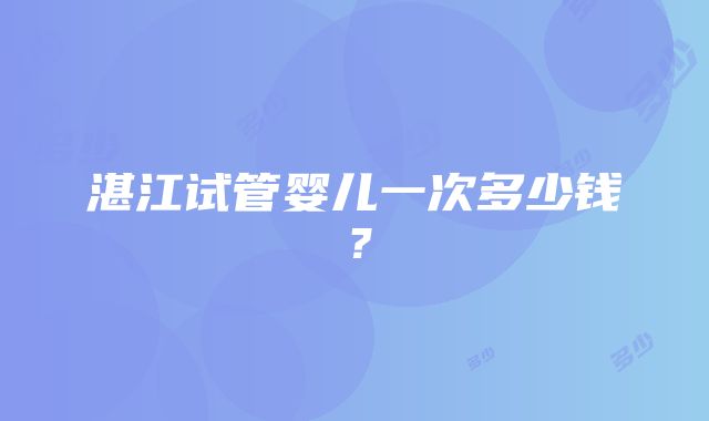 湛江试管婴儿一次多少钱？