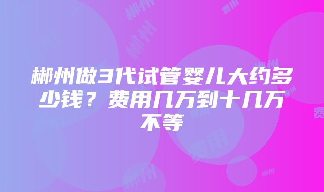 郴州做3代试管婴儿大约多少钱？费用几万到十几万不等