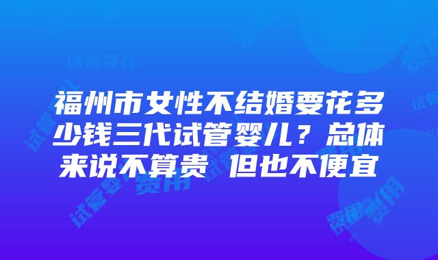 福州市女性不结婚要花多少钱三代试管婴儿？总体来说不算贵 但也不便宜