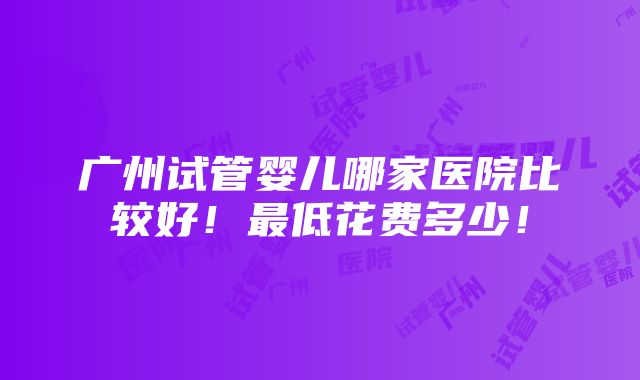 广州试管婴儿哪家医院比较好！最低花费多少！