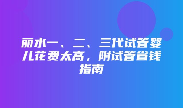 丽水一、二、三代试管婴儿花费太高，附试管省钱指南