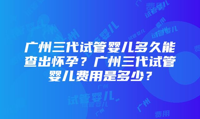 广州三代试管婴儿多久能查出怀孕？广州三代试管婴儿费用是多少？