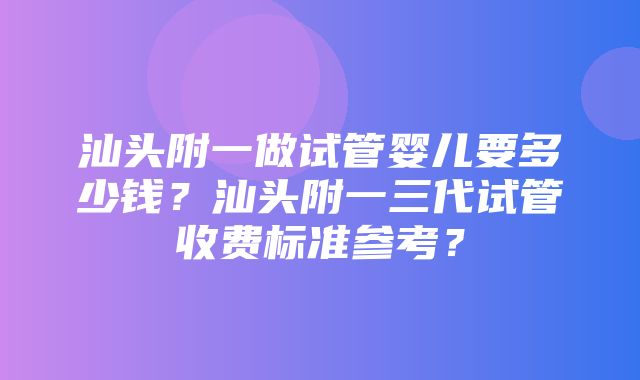 汕头附一做试管婴儿要多少钱？汕头附一三代试管收费标准参考？