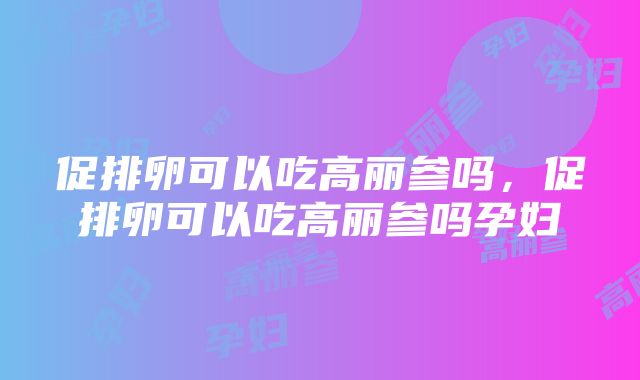 促排卵可以吃高丽参吗，促排卵可以吃高丽参吗孕妇