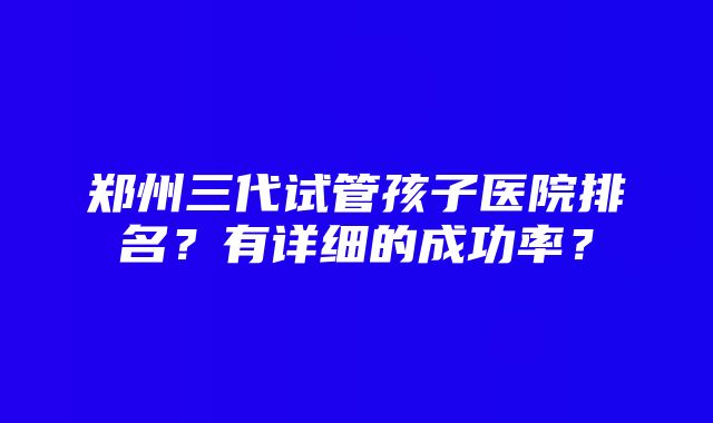 郑州三代试管孩子医院排名？有详细的成功率？