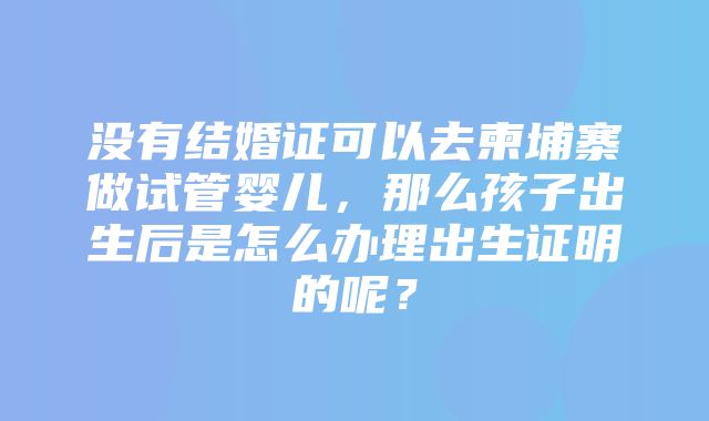 没有结婚证可以去柬埔寨做试管婴儿，那么孩子出生后是怎么办理出生证明的呢？