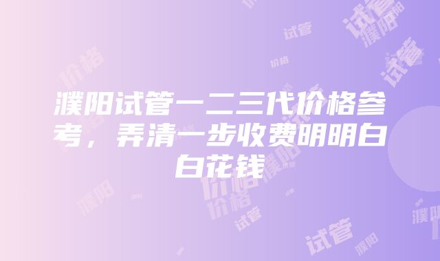 濮阳试管一二三代价格参考，弄清一步收费明明白白花钱