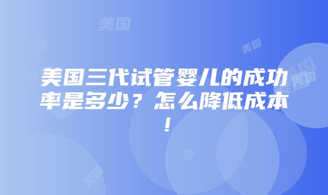 美国三代试管婴儿的成功率是多少？怎么降低成本！