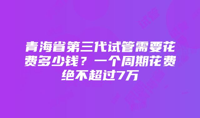 青海省第三代试管需要花费多少钱？一个周期花费绝不超过7万