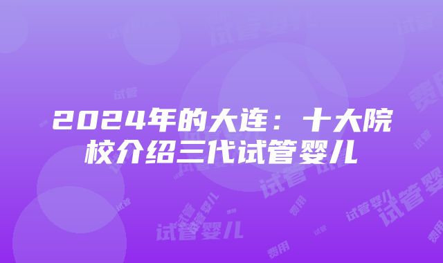 2024年的大连：十大院校介绍三代试管婴儿