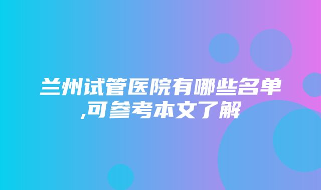 兰州试管医院有哪些名单,可参考本文了解