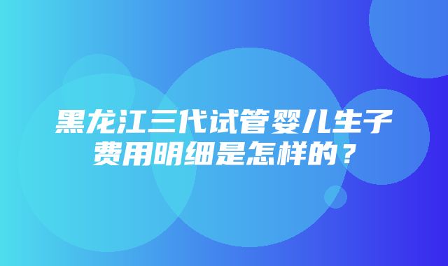 黑龙江三代试管婴儿生子费用明细是怎样的？