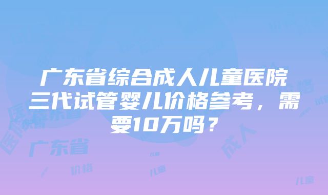 广东省综合成人儿童医院三代试管婴儿价格参考，需要10万吗？