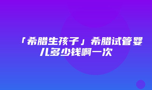 「希腊生孩子」希腊试管婴儿多少钱啊一次