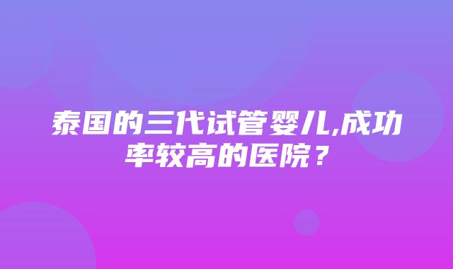 泰国的三代试管婴儿,成功率较高的医院？