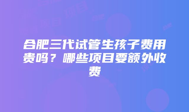 合肥三代试管生孩子费用贵吗？哪些项目要额外收费