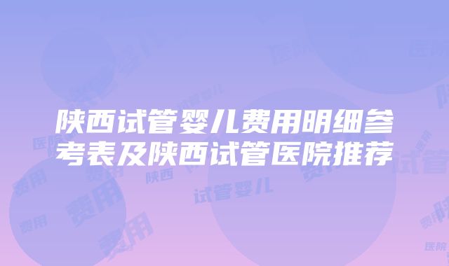 陕西试管婴儿费用明细参考表及陕西试管医院推荐