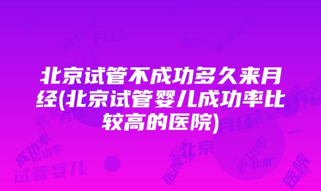 北京试管不成功多久来月经(北京试管婴儿成功率比较高的医院)