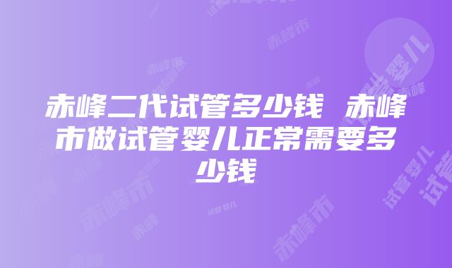 赤峰二代试管多少钱 赤峰市做试管婴儿正常需要多少钱