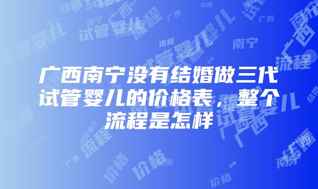 广西南宁没有结婚做三代试管婴儿的价格表，整个流程是怎样