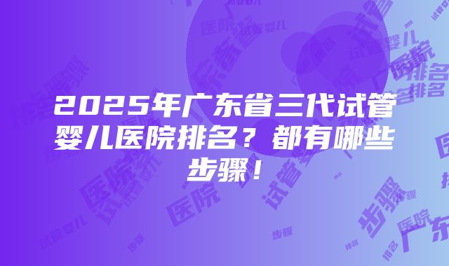 2025年广东省三代试管婴儿医院排名？都有哪些步骤！