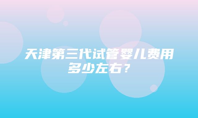 天津第三代试管婴儿费用多少左右？