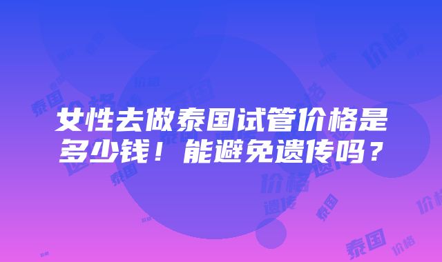 女性去做泰国试管价格是多少钱！能避免遗传吗？