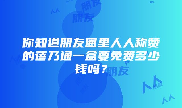 你知道朋友圈里人人称赞的蓓乃通一盒要免费多少钱吗？