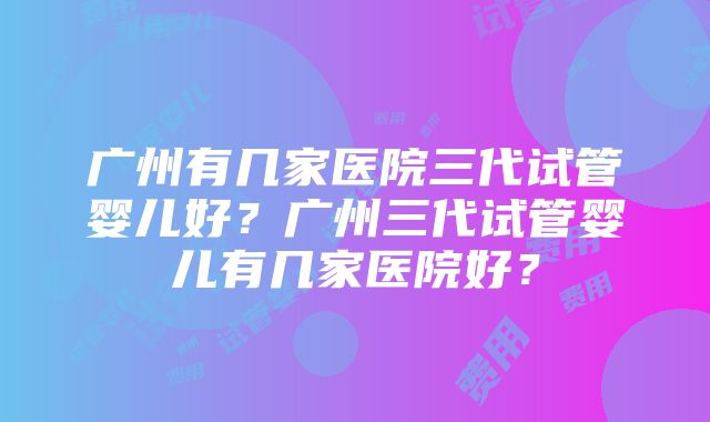 广州有几家医院三代试管婴儿好？广州三代试管婴儿有几家医院好？