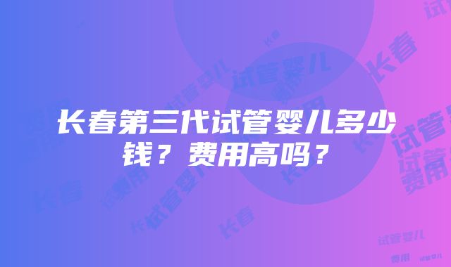 长春第三代试管婴儿多少钱？费用高吗？