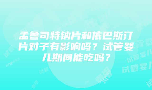 孟鲁司特钠片和依巴斯汀片对子有影响吗？试管婴儿期间能吃吗？