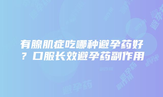 有腺肌症吃哪种避孕药好？口服长效避孕药副作用