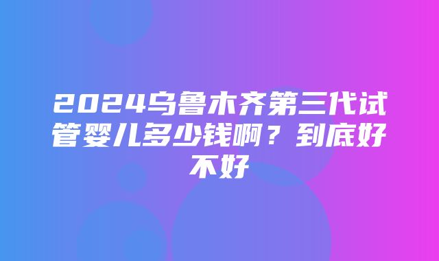 2024乌鲁木齐第三代试管婴儿多少钱啊？到底好不好