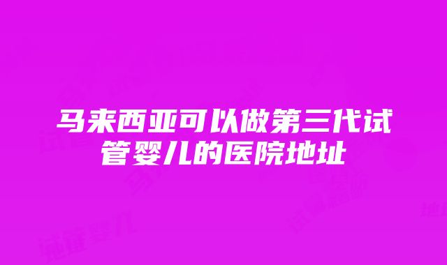 马来西亚可以做第三代试管婴儿的医院地址